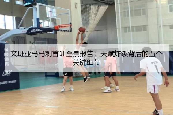 文班亚马马刺首训全景报告：天赋炸裂背后的五个关键细节